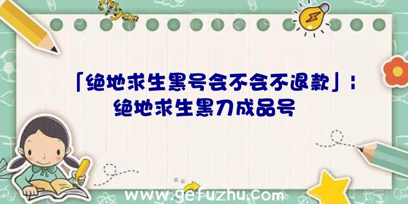 「绝地求生黑号会不会不退款」|绝地求生黑刀成品号